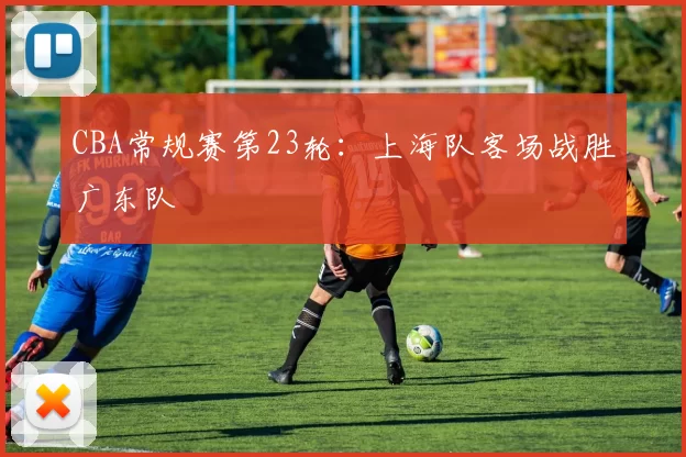 CBA常规赛第23轮：上海队客场战胜广东队